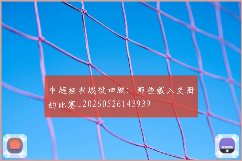 中超经典战役回顾:那些载入史册的比赛_20260526143939