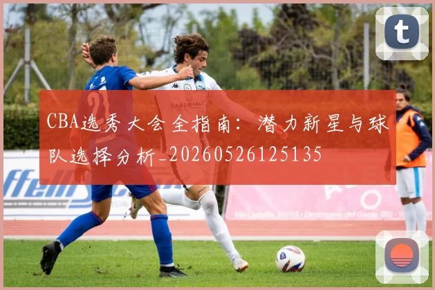 CBA选秀大会全指南：潜力新星与球队选择分析_20260526125135