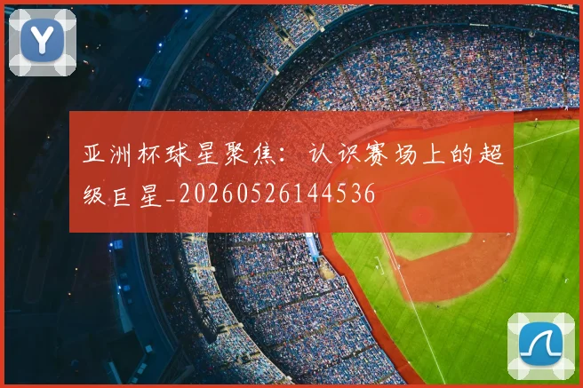 亚洲杯球星聚焦:认识赛场上的超级巨星_20260526144536