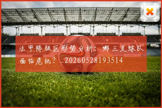 法甲降级区形势分析:哪三支球队面临危机?_20260528193514