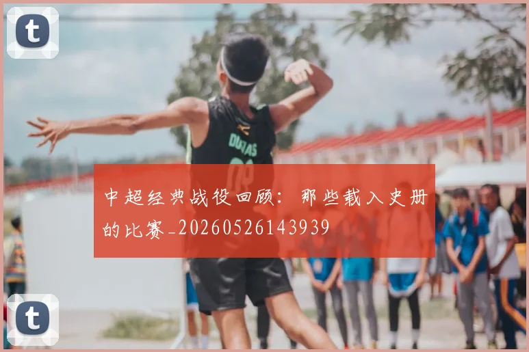 中超经典战役回顾:那些载入史册的比赛_20260526143939