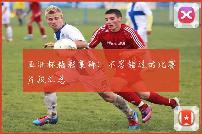 亚洲杯精彩集锦:不容错过的比赛片段汇总