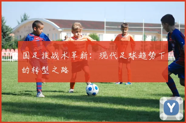 国足技战术革新:现代足球趋势下的转型之路