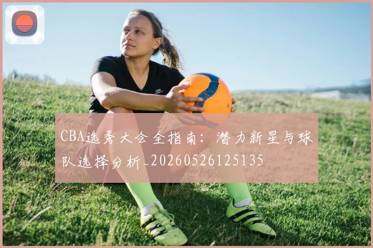 CBA选秀大会全指南：潜力新星与球队选择分析_20260526125135