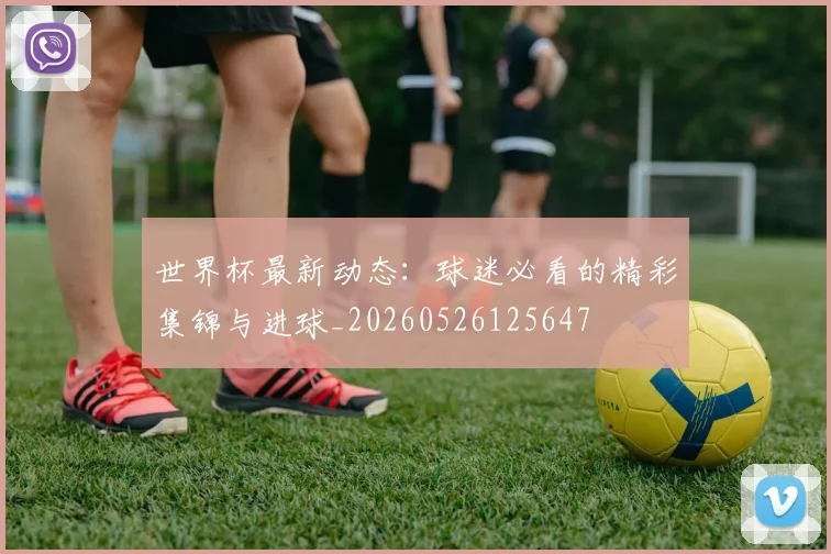 世界杯最新动态：球迷必看的精彩集锦与进球_20260526125647