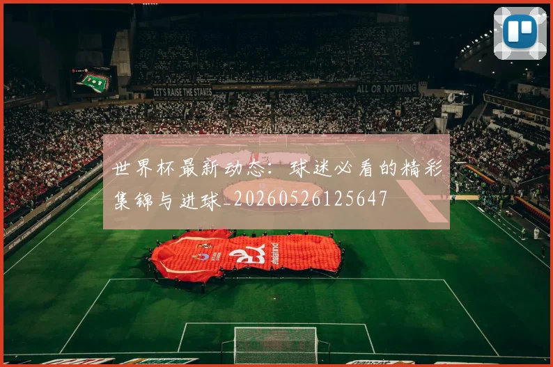 世界杯最新动态：球迷必看的精彩集锦与进球_20260526125647