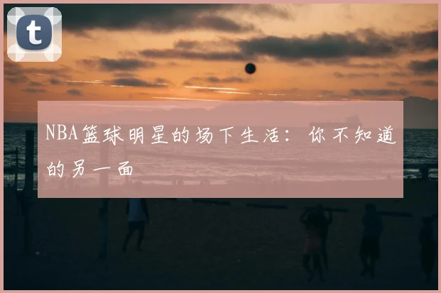 NBA篮球明星的场下生活:你不知道的另一面
