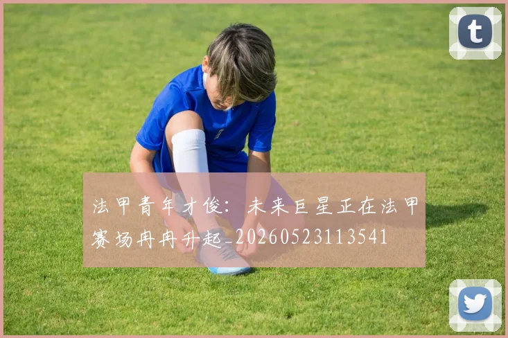 法甲青年才俊：未来巨星正在法甲赛场冉冉升起_20260523113541